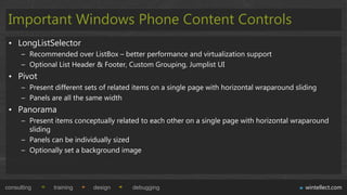 Important Windows Phone Content Controls
 • LongListSelector
      – Recommended over ListBox – better performance and virtualization support
      – Optional List Header & Footer, Custom Grouping, Jumplist UI
 • Pivot
      – Present different sets of related items on a single page with horizontal wraparound sliding
      – Panels are all the same width
 • Panorama
      – Present items conceptually related to each other on a single page with horizontal wraparound
        sliding
      – Panels can be individually sized
      – Optionally set a background image




consulting      training    design       debugging                                             wintellect.com
 