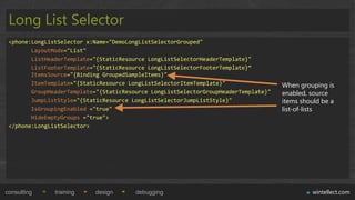 Long List Selector
 <phone:LongListSelector x:Name="DemoLongListSelectorGrouped"
        LayoutMode="List"
        ListHeaderTemplate="{StaticResource LongListSelectorHeaderTemplate}"
        ListFooterTemplate="{StaticResource LongListSelectorFooterTemplate}“
        ItemsSource="{Binding GroupedSampleItems}"
        ItemTemplate="{StaticResource LongListSelectorItemTemplate}"                 When grouping is
        GroupHeaderTemplate="{StaticResource LongListSelectorGroupHeaderTemplate}"   enabled, source
        JumpListStyle="{StaticResource LongListSelectorJumpListStyle}"               items should be a
        IsGroupingEnabled ="true"                                                    list-of-lists
        HideEmptyGroups ="true">
 </phone:LongListSelector>




consulting     training    design       debugging                                             wintellect.com
 