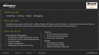 what we do
      consulting     training    design     debugging

   who we are
     Founded by top experts on Microsoft – Jeffrey Richter, Jeff Prosise, and John Robbins – we pull out all the stops to help our
     customers achieve their goals through advanced software-based consulting and training solutions.


   how we do it                                            Training
                                                           •   On-site instructor-led training
     Consulting & Debugging                                •   Virtual instructor-led training
     •   Architecture, analysis, and design services       •   Devscovery conferences
     •   Full lifecycle custom software development
     •   Content creation                                  Design
     •   Project management                                •   User Experience Design
     •   Debugging & performance tuning                    •   Visual & Content Design
                                                           •   Video & Animation Production


consulting         training       design          debugging                                                            wintellect.com
 