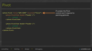 Pivot
                                                       If Locked, the Pivot
 <phone:Pivot Title="WP8 DEMO“ IsLocked=“false”>       control won‟t respond to
     <phone:PivotItem Header=“header 1">               panning gestures.
        <!-- content -->
     </phone:PivotItem>

     <phone:PivotItem Header=“header 2">
        <!-- content -->
     </phone:PivotItem>
 </phone:Pivot>




consulting     training    design          debugging                              wintellect.com
 
