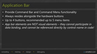 Application Bar
 •   Provide Command Bar and Command Menu functionality
 •   Always resides alongside the hardware buttons
 •   Up to 4 buttons, recommended up to 5 menu items
 •   App bar elements are NOT visual elements – they cannot participate in
     data binding, and cannot be referenced directly by control-name in code!




consulting   training   design   debugging                           wintellect.com
 