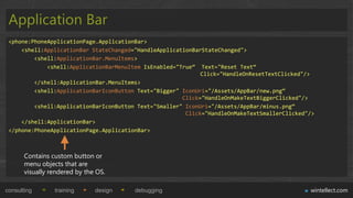 Application Bar
 <phone:PhoneApplicationPage.ApplicationBar>
     <shell:ApplicationBar StateChanged="HandleApplicationBarStateChanged">
         <shell:ApplicationBar.MenuItems>
             <shell:ApplicationBarMenuItem IsEnabled="True“ Text="Reset Text“
                                                             Click="HandleOnResetTextClicked"/>
         </shell:ApplicationBar.MenuItems>
         <shell:ApplicationBarIconButton Text="Bigger" IconUri="/Assets/AppBar/new.png“
                                                       Click="HandleOnMakeTextBiggerClicked"/>
         <shell:ApplicationBarIconButton Text="Smaller" IconUri="/Assets/AppBar/minus.png“
                                                        Click="HandleOnMakeTextSmallerClicked"/>
     </shell:ApplicationBar>
 </phone:PhoneApplicationPage.ApplicationBar>



       Contains custom button or
       menu objects that are
       visually rendered by the OS.

consulting       training      design   debugging                                             wintellect.com
 