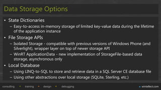 Data Storage Options
 • State Dictionaries
      – Easy-to-access in-memory storage of limited key-value data during the lifetime
        of the application instance
 • File Storage APIs
      – Isolated Storage - compatible with previous versions of Windows Phone (and
        Silverlight), wrapper layer on top of newer storage API
      – WinRT ApplicationData - new implementation of StorageFile-based data
        storage, asynchronous only
 • Local Database
      – Using LINQ-to-SQL to store and retrieve data in a SQL Server CE database file
      – Using other abstractions over local storage (SQLite, Sterling, etc.)

consulting    training   design   debugging                                    wintellect.com
 