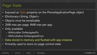 Page State
 •   Exposed as State property on the PhoneApplicationPage object
 •   IDictionary<String, Object>
 •   Objects must be serializable
 •   2MB max per page, 4MB max per app.
 •   Only available:
      – Within/after OnNavigatedTo
      – Within/before OnNavigatedFrom
 • Data stored in-memory and flushed with app instance
 • Primarily used to store on-page control state

consulting   training   design   debugging                          wintellect.com
 