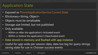 Application State
 •   Exposed as PhoneApplicationService.Current.State
 •   IDictionary<String, Object>
 •   Objects must be serializable
 •   Storage size limited, but not published
 •   Only available:
      – Within or after the application‟s Activated event
      – Within or before the application‟s Deactivated event
 • Data stored in-memory and flushed with app instance
 • Useful for app-wide per-session data, data too big for query strings,
   saving state for use in Chooser success events
consulting    training   design   debugging                         wintellect.com
 