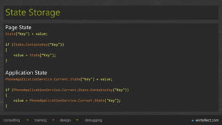 State Storage
 Page State
 State[“Key"] = value;

 if (State.ContainsKey(“Key"))
 {
     value = State[“Key"];
 }


 Application State
 PhoneApplicationService.Current.State[“Key"] = value;

 if (PhoneApplicationService.Current.State.ContainsKey("Key"))
 {
     value = PhoneApplicationService.Current.State["Key"];
 }


consulting     training    design       debugging                wintellect.com
 