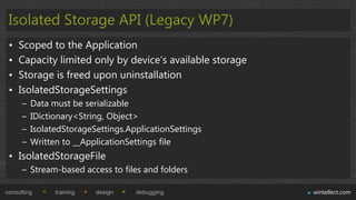 Isolated Storage API (Legacy WP7)
 •   Scoped to the Application
 •   Capacity limited only by device‟s available storage
 •   Storage is freed upon uninstallation
 •   IsolatedStorageSettings
      –   Data must be serializable
      –   IDictionary<String, Object>
      –   IsolatedStorageSettings.ApplicationSettings
      –   Written to __ApplicationSettings file
 • IsolatedStorageFile
      – Stream-based access to files and folders

consulting      training   design   debugging              wintellect.com
 