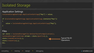 Isolated Storage
 Application Settings
 IsolatedStorageSettings.ApplicationSettings["Key"] = value;

 if (IsolatedStorageSettings.ApplicationSettings.Contains(“Key"))
 {
     value = IsolatedStorageSettings.ApplicationSettings[“Key"];
 }


 Files
 var store = IsolatedStorageFile.GetUserStoreForApplication();
 IsolatedStorageFileStream stream = store.OpenFile(…);
 store.CreateDirectory(…);                                          Typical File IO
 store.CreateFile(…);                                               Operations
 Etc.




consulting     training    design       debugging                                     wintellect.com
 