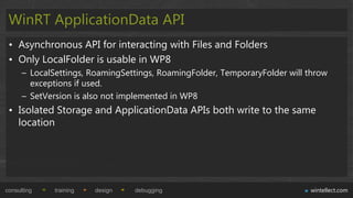 WinRT ApplicationData API
 • Asynchronous API for interacting with Files and Folders
 • Only LocalFolder is usable in WP8
      – LocalSettings, RoamingSettings, RoamingFolder, TemporaryFolder will throw
        exceptions if used.
      – SetVersion is also not implemented in WP8
 • Isolated Storage and ApplicationData APIs both write to the same
   location




consulting    training   design   debugging                                 wintellect.com
 