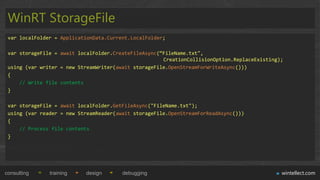 WinRT StorageFile
 var localFolder = ApplicationData.Current.LocalFolder;

 var storageFile = await localFolder.CreateFileAsync(“FileName.txt",
                                                      CreationCollisionOption.ReplaceExisting);
 using (var writer = new StreamWriter(await storageFile.OpenStreamForWriteAsync()))
 {
     // Write file contents
 }

 var storageFile = await localFolder.GetFileAsync("FileName.txt");
 using (var reader = new StreamReader(await storageFile.OpenStreamForReadAsync()))
 {
     // Process file contents
 }




consulting     training    design       debugging                                             wintellect.com
 