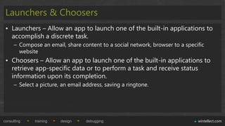 Launchers & Choosers
 • Launchers – Allow an app to launch one of the built-in applications to
   accomplish a discrete task.
      – Compose an email, share content to a social network, browser to a specific
        website
 • Choosers – Allow an app to launch one of the built-in applications to
   retrieve app-specific data or to perform a task and receive status
   information upon its completion.
      – Select a picture, an email address, saving a ringtone.




consulting    training   design     debugging                                  wintellect.com
 