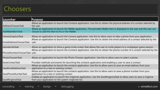 Choosers
Launcher                   Purpose
                           Allows an application to launch the Contacts application. Use this to obtain the physical address of a contact selected by
AddressChooserTask         the user.
                           Allows an application to launch the Wallet application. The provided Wallet item is displayed to the user and the user can
AddWalletItemTask          choose to add the item to his or her Wallet.

CameraCaptureTask       Allows an application to launch the Camera application. Use this to allow users to take a photo from your application.
                        Allows an application to launch the Contacts application. Use this to obtain the email address of a contact selected by the
EmailAddressChooserTask user.

GameInviteTask         Allows an application to show a game invite screen that allows the user to invite players to a multiplayer game session.
                       Allows an application to launch the Contacts application. Use this to obtain the phone number of a contact selected by the
PhoneNumberChooserTask user.

PhotoChooserTask           Allows an application to launch the Photo Chooser application. Use this to allow users to select a photo.

SaveContactTask            Provides methods and events for launching the contacts application and enabling a user to save a contact.
                           Allows an application to launch the contacts application. Use this to allow users to save an email address from your
SaveEmailAddressTask       application to a new or existing contact.
                           Allows an application to launch the contacts application. Use this to allow users to save a phone number from your
SavePhoneNumberTask        application to a new or existing contact.
                           Enables an application to launch the ringtones application. Use the SaveRingtoneTask to allow users to save a ringtone
SaveRingtoneTask           from your application to the system ringtones list.

consulting           training         design            debugging                                                                      wintellect.com
 