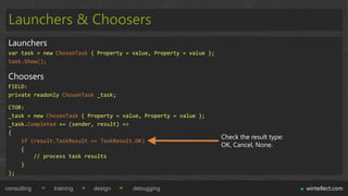 Launchers & Choosers
 Launchers
 var task = new ChosenTask { Property = value, Property = value };
 task.Show();

 Choosers
 FIELD:
 private readonly ChosenTask _task;

 CTOR:
 _task = new ChosenTask { Property = value, Property = value };
 _task.Completed += (sender, result) =>
 {
                                                                     Check the result type:
     if (result.TaskResult == TaskResult.OK)
                                                                     OK, Cancel, None.
     {
         // process task results
     }
 };

consulting     training    design       debugging                                             wintellect.com
 