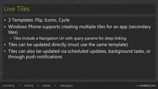 Live Tiles
 • 3 Templates: Flip, Iconic, Cycle
 • Windows Phone supports creating multiple tiles for an app (secondary
   tiles)
      – Tiles include a Navigation Uri with query params for deep linking
 • Tiles can be updated directly (must use the same template)
 • Tiles can also be updated via scheduled updates, background tasks, or
   through push notifications




consulting    training   design    debugging                                wintellect.com
 