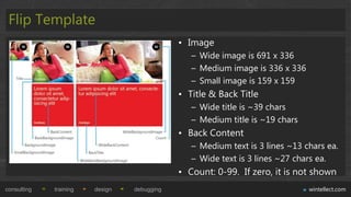 Flip Template
                                             • Image
                                                – Wide image is 691 x 336
                                                – Medium image is 336 x 336
                                                – Small image is 159 x 159
                                             • Title & Back Title
                                                – Wide title is ~39 chars
                                                – Medium title is ~19 chars
                                             • Back Content
                                                – Medium text is 3 lines ~13 chars ea.
                                                – Wide text is 3 lines ~27 chars ea.
                                             • Count: 0-99. If zero, it is not shown
consulting   training   design   debugging                                    wintellect.com
 