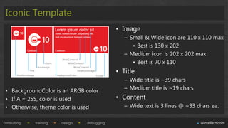 Iconic Template
                                             • Image
                                                – Small & Wide icon are 110 x 110 max
                                                   • Best is 130 x 202
                                                – Medium icon is 202 x 202 max
                                                   • Best is 70 x 110
                                             • Title
                                                – Wide title is ~39 chars
 • BackgroundColor is an ARGB color             – Medium title is ~19 chars
 • If A = 255, color is used                 • Content
 • Otherwise, theme color is used               – Wide text is 3 lines @ ~33 chars ea.

consulting   training   design   debugging                                    wintellect.com
 