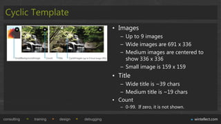Cyclic Template
                                             • Images
                                                – Up to 9 images
                                                – Wide images are 691 x 336
                                                – Medium images are centered to
                                                  show 336 x 336
                                                – Small image is 159 x 159
                                             • Title
                                                – Wide title is ~39 chars
                                                – Medium title is ~19 chars
                                             • Count
                                                – 0-99. If zero, it is not shown.

consulting   training   design   debugging                                          wintellect.com
 
