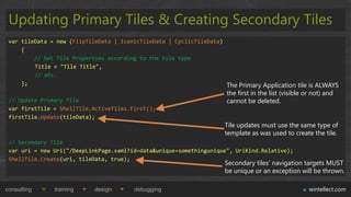 Updating Primary Tiles & Creating Secondary Tiles
 var tileData = new (FlipTileData | IconicTileData | CyclicTileData)
     {
         // Set Tile Properties according to the tile type
         Title = "Tile Title",
         // etc.
     };                                                              The Primary Application tile is ALWAYS
                                                                       the first in the list (visible or not) and
 // Update Primary Tile                                                cannot be deleted.
 var firstTile = ShellTile.ActiveTiles.First();
 firstTile.Update(tileData);
                                                                      Tile updates must use the same type of
                                                                      template as was used to create the tile.
 // Secondary Tile
 var uri = new Uri("/DeepLinkPage.xaml?id=data&unique=somethingunique", UriKind.Relative);
 ShellTile.Create(uri, tileData, true);
                                                                      Secondary tiles‟ navigation targets MUST
                                                                      be unique or an exception will be thrown.

consulting     training     design       debugging                                                     wintellect.com
 
