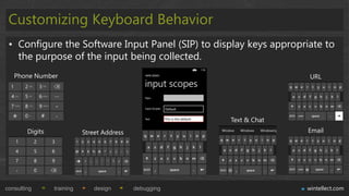 Customizing Keyboard Behavior
 • Configure the Software Input Panel (SIP) to display keys appropriate to
   the purpose of the input being collected.
   Phone Number                                                         URL




                                                         Text & Chat
        Digits              Street Address                             Email




consulting       training       design       debugging                 wintellect.com
 