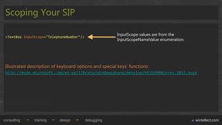 Scoping Your SIP

                                                         InputScope values are from the
 <TextBox InputScope="TelephoneNumber"/>
                                                         InputScopeNameValue enumeration.




 Illustrated description of keyboard options and special keys„ functions:
 http://msdn.microsoft.com/en-us/library/windowsphone/develop/hh393998(v=vs.105).aspx




consulting     training     design         debugging                                        wintellect.com
 