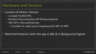 Hardware and Sensors
 • Location & Motion Sensors
      – 2 Largely Parallel APIs
      – Windows Phone Runtime API Windows.Devices
      – .NET API in Microsoft.Devices
         • Consider for code reuse if targeting both WP7 & WP8


 • Restricted behavior when the app is Idle & in Background Agents




consulting    training   design   debugging                      wintellect.com
 