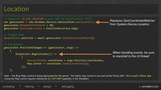 Location
 // Requires ID_CAP_LOCATION & user Opt-In notification (PII)
 var geoLocator = new Windows.Devices.Geolocation.Geolocator();                                   Replaces GeoCoordinateWatcher
 geoLocator.MovementThreshold = 10;                                                               from System.Device.Location
 geoLocator.DesiredAccuracy = PositionAccuracy.High;

 // Single-shot
 Geoposition position = await geoLocator.GetGeopositionAsync();

 // Continuous
 geoLocator.PositionChanged += (geolocator, args) =>
     {
         Dispatcher.BeginInvoke(() =>                                                                When handling events, be sure
             {                                                                                       to marshall to the UI thread
                 Geocoordinate coordinate = args.Position.Coordinate;
                 Map.Center = coordinate.ToGeoCoordinate();
             });
     };

 Note – The Bing Maps control is being deprecated for the phone. The Nokia map control is now part of the Phone SDK – Microsoft.Phone.Map
 (Using the Map control requires setting the ID_CAP_MAP capability in the Manifest.)


consulting          training         design           debugging                                                                 wintellect.com
 