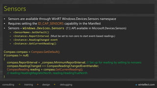 Sensors
 • Sensors are available through WinRT Windows.Devices.Sensors namespace
 • Requires setting the ID_CAP_SENSORS capability in the Manifest
 • Sensors – Windows.Devices.Sensors (7.1 API available in Microsoft.Devices.Sensors)
      –   <SensorName>.GetDefault()
      –   <Instance>.ReportInterval (Must be set to non-zero to start event-based readings.)
      –   <Instance>.ReadingChanged event
      –   <Instance>.GetCurrentReading()


 Compass compass = Compass.GetDefault();
 if (compass != null)
 {
     compass.ReportInterval = _compass.MinimumReportInterval; // Set up for reading by setting to nonzero
     compass.ReadingChanged += CompassReadingChangedEventHandler;
     CompassReading reading = compass.GetCurrentReading();
     // reading.HeadingMagneticNorth, reading.HeadingTrueNorth
 }

consulting        training       design        debugging                                              wintellect.com
 