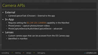 Camera APIs
 • External
      – CameraCaptureTask (Chooser) – External to the app
 • In-App
      – Requires setting the ID_CAP_ISV_CAMERA capability in the Manifest
      – PhotoCamera – capture photos/stream videos
      – PhotoCaptureDevice/AudioVideoCaptureDevice – advanced
 • Lenses
      – Custom camera apps that can be accessed from the OS Camera app
      – Identified in manifest




consulting     training    design      debugging                            wintellect.com
 