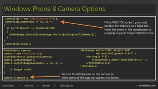 Windows Phone 8 Camera Options
 _cameraTask = new CameraCaptureTask();
 _cameraTask.Completed += (o, e) =>                                       Note: With “Choosers”, you must
 {                                                                        declare the instance as a field and
   if (e.TaskResult == TaskResult.OK)
                                                                          hook the event in the constructor to
   {
     photoImage.Source(BitmapImage(new Uri(e.OriginalFileName)));         properly support suspend/tombstone.
   }
 }
 _cameraTask.Show();

 PhotoCamera camera;                                   <Rectangle Width="320" Height="240“
 camera = new PhotoCamera();                                      HorizontalAlignment="Left" >
 viewFinderBrush.SetSource(camera);                        <Rectangle.Fill>
 camera.CaptureImage();                                        <VideoBrush x:Name="viewfinderBrush" />
 camera.CaptureImageAvailable += (o, e) =>                 </Rectangle.Fill>
 {                                                     </Rectangle>
 ... (e.ImageStream)
 }
                                         Be sure to call Dispose on the camera so
 camera.Dispose();                       other parts of the app can access the device.

consulting     training     design      debugging                                                  wintellect.com
 