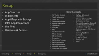 Recap
 •   App Structure                                                    Other Concepts
 •   UI Elements                              –
                                              –
                                                  WP Toolkit Controls
                                                  Touch & Gestures
                                                                            –   File Type & Protocol
                                                                                Associations

 •   App Lifecycle & Storage                  –   Status Bar                –
                                                                            –
                                                                                Calendar & Contacts API
                                                                                Notification Services
                                              –   Working with Maps
 •   Intra-App Interactions                   –   Hybrid DirectX Apps       –   Phone UX Integration (Picture &
                                              –   Speech API                    Search Hubs, Lenses, Wallet)
 •   Live Tiles                               –   VOIP API                  –   Lock Screen Integration
                                                                            –   Customizing app‟s Kids‟ Corner
 •   Hardware & Sensors                       –   NFC
                                                                                behavior
                                              –   Local Database API
                                                                            –   Company App Stores
                                              –   Media Storage
                                                                            –   Trial Modes
                                              –   SD Card access
                                                                            –   In-App Purchases
                                              –   Encryption
                                                                            –   Showing Ads
                                              –   Background Transfers
                                                                            –   More!
                                              –   Background Audio
                                              –   Background Agents
                                              –   Alarms & Reminders
                                              –   Scheduled Tile Updates


consulting    training   design   debugging                                                      wintellect.com
 