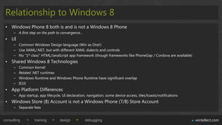 Relationship to Windows 8
 • Windows Phone 8 both is and is not a Windows 8 Phone
      – A first step on the path to convergence…
 • UI
      – Common Windows Design language (Win as One!)
      – Use XAML/.NET, but with different XAML dialects and controls
      – No “1st class” HTML/JavaScript app framework (though frameworks like PhoneGap / Cordova are available)
 • Shared Windows 8 Technologies
      –   Common Kernel
      –   Related .NET runtimes
      –   Windows Runtime and Windows Phone Runtime have significant overlap
      –   IE10
 • App Platform Differences
      – App startup, app lifecycle, UI declaration, navigation, some device access, tiles/toasts/notifications
 • Windows Store (8) Account is not a Windows Phone (7/8) Store Account
      – Separate fees


consulting         training        design          debugging                                                     wintellect.com
 