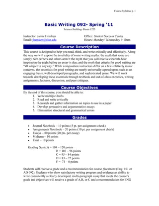 Course Syllabus p. 1




                 Basic Writing 092- Spring ‘11
                                 Science Building- Room 1225

Instructor: Jamie Hemken                          Office: Student Success Center
Email: jhemken@siue.edu                           Hours: Monday/ Wednesday 9-10am

                              Course Description
This course is designed to help you read, think, and write critically and effectively. Along
the way we will expose the invalidity of some writing myths: the myth that some are
simply born writers and others aren’t; the myth that you will receive eleventh-hour
inspiration the night before an essay is due; and the myth that criteria for good writing are
“all subjective anyway.” While composition instructors differ on a few relatively minor
concerns, the essentials for good writing are nearly universally agreed upon, such as an
engaging thesis, well-developed paragraphs, and sophisticated prose. We will work
towards developing these essentials through textbook and out-of-class exercises, writing
assignments, lectures, discussion, and peer critiques.

                               Course Objectives
By the end of this course, you should be able to:
       1. Write multiple drafts
       2. Read and write critically
       3. Research and gather information on topics to use in a paper
       4. Develop persuasive and argumentative essays
       5. Elimination structural and grammatical errors

                                        Grades

   •   Journal Notebook – 10 points (5 pt. per assignment check)
   •   Assignments Notebook – 20 points (10 pt. per assignment check)
   •   Essays – 80 points (20 pts. per essay)
   •   Midterm – 10 points
   •   Final – 10 points

   Grading Scale:A = 108 – 120 points
                       B = 107 – 96 points
                       C = 95 – 84 points
                       D = 83 – 72 points
                       F = 71 – 0 points

Students will receive a grade and a recommendation for course placement (Eng. 101 or
AD 092). Students who show satisfactory writing progress and evidence an ability to
write consistently a clearly developed, multi-paragraph essay that meets the course’s
goals and objectives will receive a grade of A,B, or C and a recommendation for ENG
 