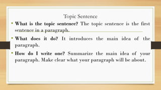 Topic Sentence
• What is the topic sentence? The topic sentence is the first
sentence in a paragraph.
• What does it do? It introduces the main idea of the
paragraph.
• How do I write one? Summarize the main idea of your
paragraph. Make clear what your paragraph will be about.
 