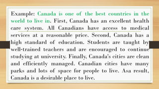 .
Example: Canada is one of the best countries in the
world to live in. First, Canada has an excellent health
care system. All Canadians have access to medical
services at a reasonable price. Second, Canada has a
high standard of education. Students are taught by
well trained teachers and are encouraged to continue
‐
studying at university. Finally, Canada's cities are clean
and efficiently managed. Canadian cities have many
parks and lots of space for people to live. Asa result,
Canada is a desirable place to live.
 