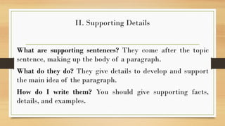 II. Supporting Details
What are supporting sentences? They come after the topic
sentence, making up the body of a paragraph.
What do they do? They give details to develop and support
the main idea of the paragraph.
How do I write them? You should give supporting facts,
details, and examples.
 