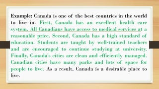 .
Example: Canada is one of the best countries in the world
to live in. First, Canada has an excellent health care
system. All Canadians have access to medical services at a
reasonable price. Second, Canada has a high standard of
education. Students are taught by well trained teachers
‐
and are encouraged to continue studying at university.
Finally, Canada's cities are clean and efficiently managed.
Canadian cities have many parks and lots of space for
people to live. As a result, Canada is a desirable place to
live.
 