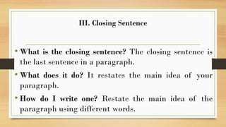 III. Closing Sentence
• What is the closing sentence? The closing sentence is
the last sentence in a paragraph.
• What does it do? It restates the main idea of your
paragraph.
• How do I write one? Restate the main idea of the
paragraph using different words.
 