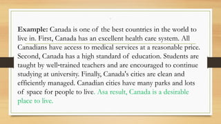 .
Example: Canada is one of the best countries in the world to
live in. First, Canada has an excellent health care system. All
Canadians have access to medical services at a reasonable price.
Second, Canada has a high standard of education. Students are
taught by well trained teachers and are encouraged to continue
‐
studying at university. Finally, Canada's cities are clean and
efficiently managed. Canadian cities have many parks and lots
of space for people to live. Asa result, Canada is a desirable
place to live.
 