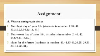 Assignment
A. Write a paragraph about
1. Your best day of your life .(students in number 1.39. 41.
35.3.5.7.8.10.12.14. 31.)
2. Your worst day of your life . .(students in number 2. 40. 42.
24.6.9.11.13.15..)
3. plans for the future (students in number 43.44.45.46.26.28. 29.31.
33. 34. 36.38.)
 