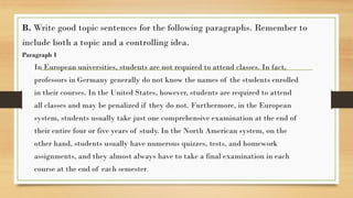 .
B. Write good topic sentences for the following paragraphs. Remember to
include both a topic and a controlling idea.
Paragraph 1
In European universities, students are not required to attend classes. In fact,
professors in Germany generally do not know the names of the students enrolled
in their courses. In the United States, however, students are required to attend
all classes and may be penalized if they do not. Furthermore, in the European
system, students usually take just one comprehensive examination at the end of
their entire four or five years of study. In the North American system, on the
other hand, students usually have numerous quizzes, tests, and homework
assignments, and they almost always have to take a final examination in each
course at the end of each semester.
 