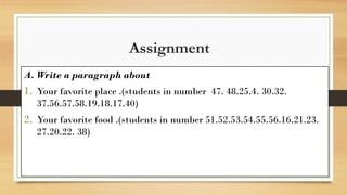 Assignment
A. Write a paragraph about
1. Your favorite place .(students in number 47. 48.25.4. 30.32.
37.56.57.58.19.18.17.40)
2. Your favorite food .(students in number 51.52.53.54.55.56.16.21.23.
27.20.22. 38)
 