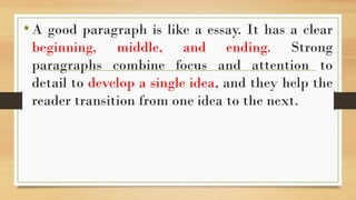 •A good paragraph is like a essay. It has a clear
beginning, middle, and ending. Strong
paragraphs combine focus and attention to
detail to develop a single idea, and they help the
reader transition from one idea to the next.
 