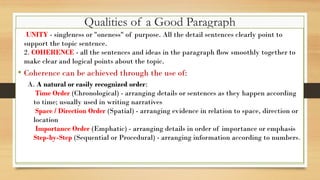 Qualities of a Good Paragraph
•
1. UNITY - singleness or "oneness" of purpose. All the detail sentences clearly point to
support the topic sentence.
2. COHERENCE - all the sentences and ideas in the paragraph flow smoothly together to
make clear and logical points about the topic.
• Coherence can be achieved through the use of:
A. A natural or easily recognized order:
Time Order (Chronological) - arranging details or sentences as they happen according
to time; usually used in writing narratives
Space / Direction Order (Spatial) - arranging evidence in relation to space, direction or
location
Importance Order (Emphatic) - arranging details in order of importance or emphasis
Step-by-Step (Sequential or Procedural) - arranging information according to numbers.
 