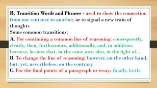 B. Transition Words and Phrases - used to show the connection
from one sentence to another, or to signal a new train of
thoughts
Some common transitions:
A. For continuing a common line of reasoning: consequently,
clearly, then, furthermore, additionally, and, in addition,
because, besides that, in the same way, also, in the light of...
B. To change the line of reasoning: however, on the other hand,
but, yet, nevertheless, on the contrary
C. For the final points of a paragraph or essay: finally, lastly
 