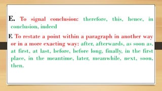 E. To signal conclusion: therefore, this, hence, in
conclusion, indeed
F. To restate a point within a paragraph in another way
or in a more exacting way: after, afterwards, as soon as,
at first, at last, before, before long, finally, in the first
place, in the meantime, later, meanwhile, next, soon,
then.
 