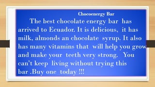 Chocoenergy Bar
The best chocolate energy bar has
arrived to Ecuador. It is delicious, it has
milk, almonds an chocolate syrup. It also
has many vitamins that will help you grow
and make your teeth very strong. You
can’t keep living without trying this
bar .Buy one today !!!
 