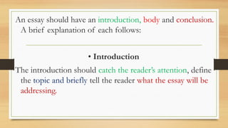 .
An essay should have an introduction, body and conclusion.
A brief explanation of each follows:
• Introduction
The introduction should catch the reader’s attention, define
the topic and briefly tell the reader what the essay will be
addressing.
 