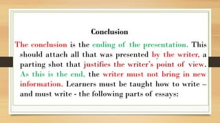 .
Conclusion
The conclusion is the ending of the presentation. This
should attach all that was presented by the writer, a
parting shot that justifies the writer’s point of view.
As this is the end, the writer must not bring in new
information. Learners must be taught how to write –
and must write - the following parts of essays:
 