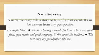 .
Narrative essay
A narrative essay tells a story or tells of a past event. It can
be written from any perspective.
Example topics: ● We were having a wonderful time. There was good
food, good music and good company. Write about the incident. ● The
best story my grandfather told me.
 
