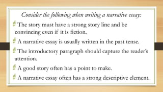 .
Consider the following when writing a narrative essay:
The story must have a strong story line and be
convincing even if it is fiction.
A narrative essay is usually written in the past tense.
The introductory paragraph should capture the reader’s
attention.
A good story often has a point to make.
A narrative essay often has a strong descriptive element.
 